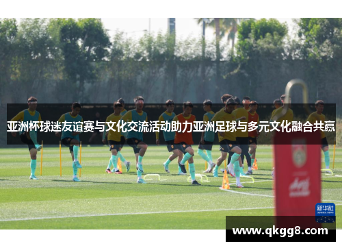亚洲杯球迷友谊赛与文化交流活动助力亚洲足球与多元文化融合共赢