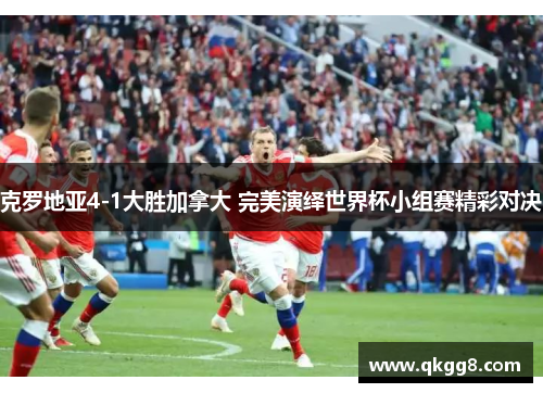 克罗地亚4-1大胜加拿大 完美演绎世界杯小组赛精彩对决